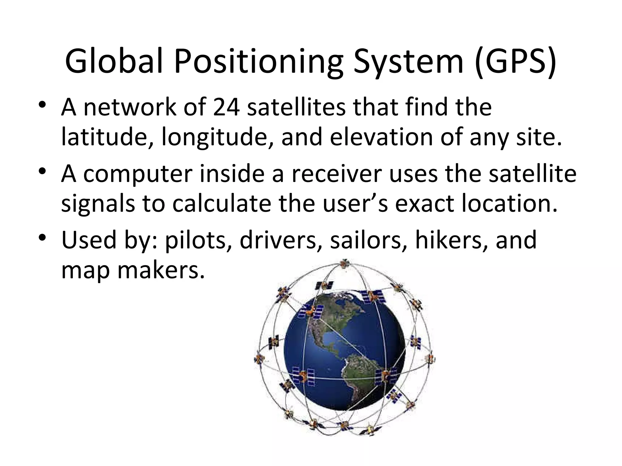 Global Positioning System (GPS) A network of 24 satellites that find the latitude, longitude, and elevation of any site.  A computer inside a receiver uses the satellite signals to calculate the user’s exact location.  Used by: pilots, drivers, sailors, hikers, and map makers. 