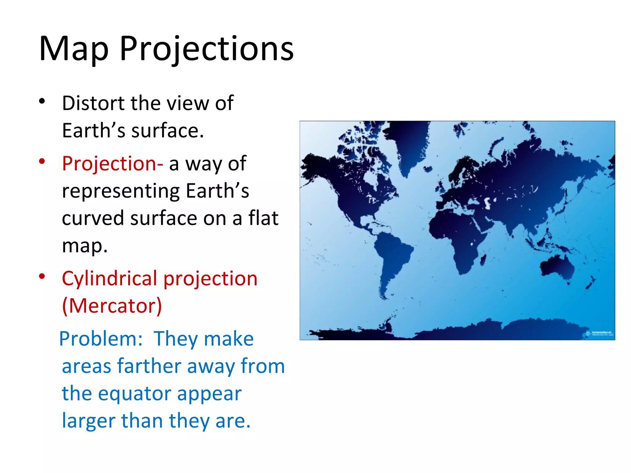 Map Projections Distort the view of Earth’s surface. Projection-  a way of representing Earth’s curved surface on a flat map. Cylindrical projection (Mercator) Problem:  They make areas farther away from the equator appear larger than they are. 