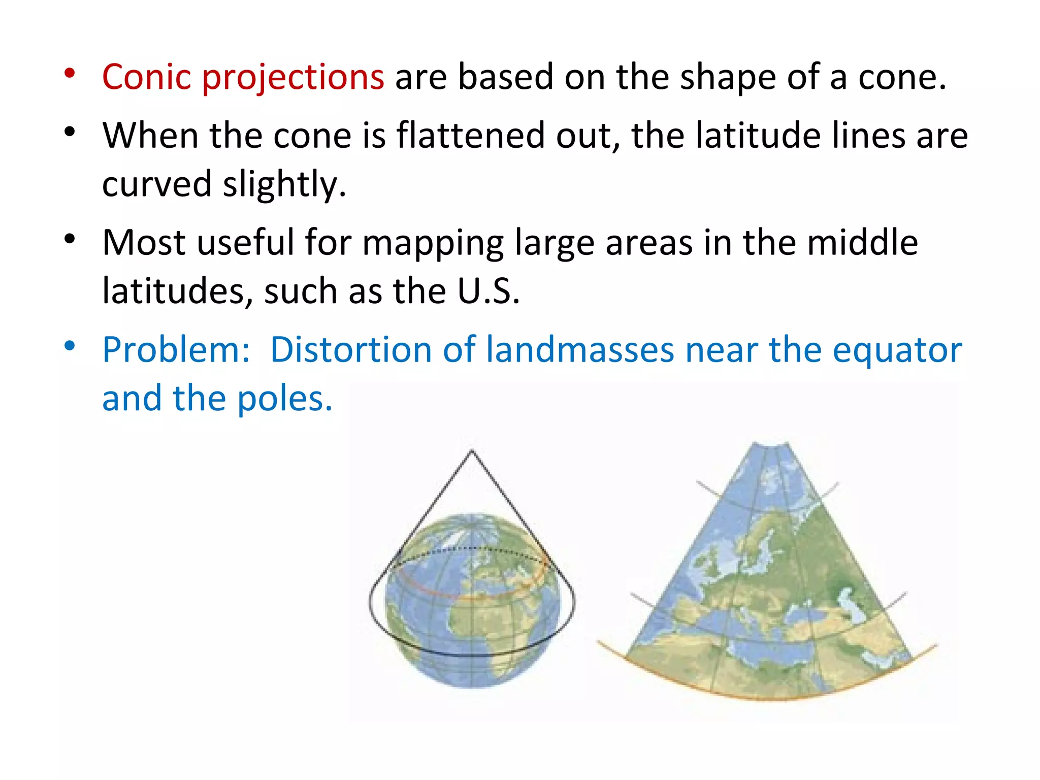 Conic projections  are based on the shape of a cone. When the cone is flattened out, the latitude lines are curved slightly.  Most useful for mapping large areas in the middle latitudes, such as the U.S.  Problem:  Distortion of landmasses near the equator and the poles. 