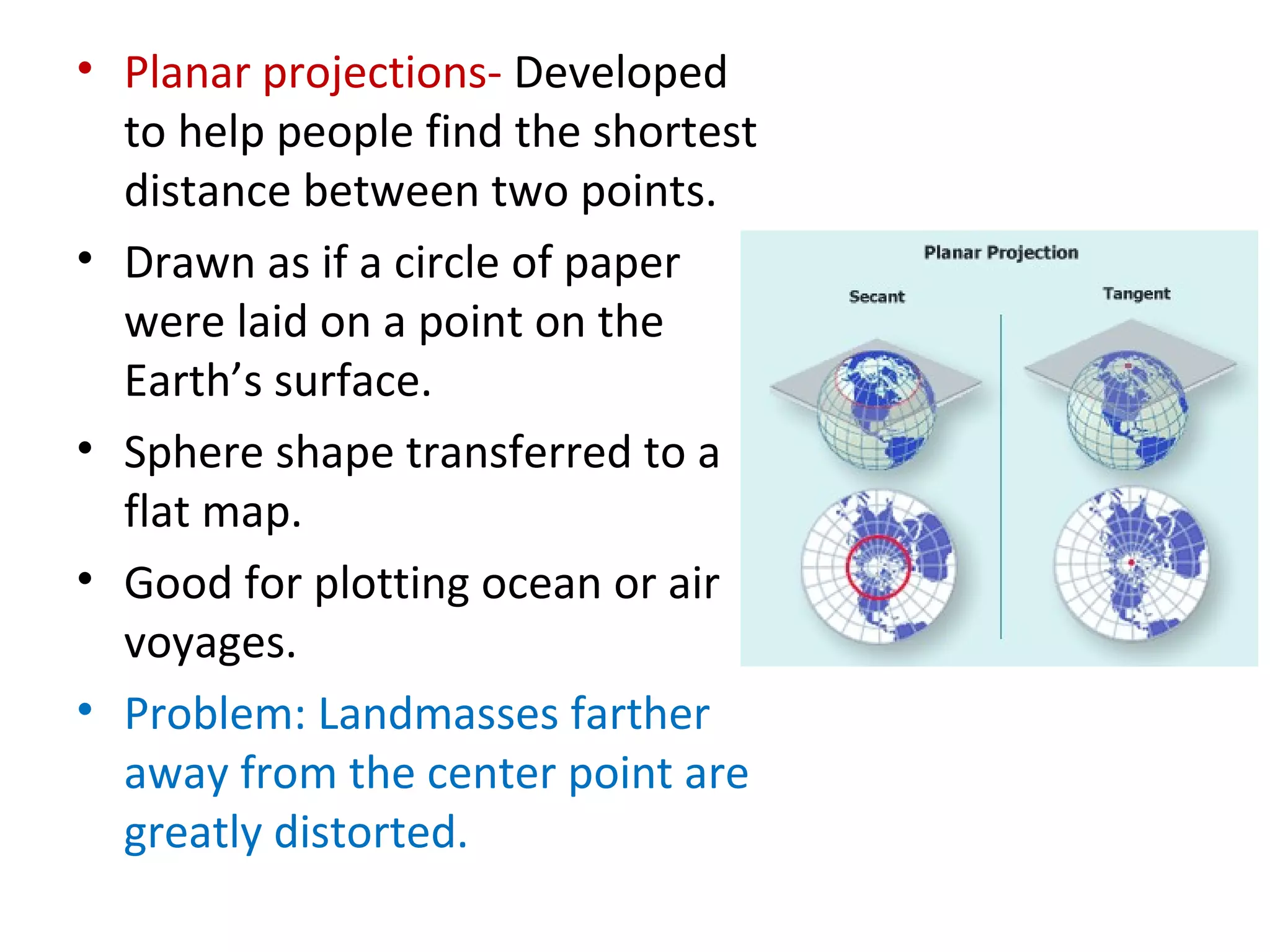 Planar projections-  Developed to help people find the shortest distance between two points.  Drawn as if a circle of paper were laid on a point on the Earth’s surface. Sphere shape transferred to a flat map.  Good for plotting ocean or air voyages.  Problem: Landmasses farther away from the center point are greatly distorted. 