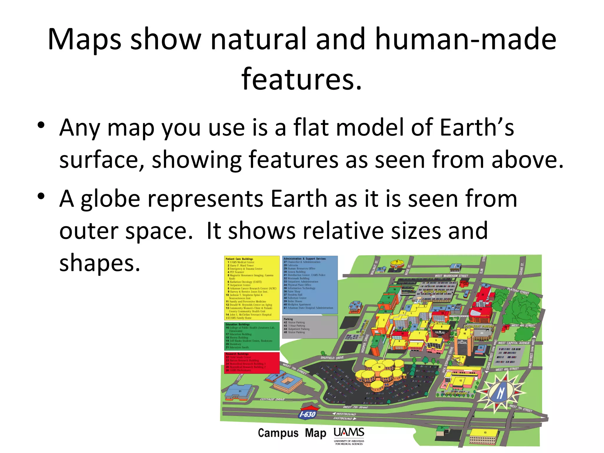 Maps show natural and human-made features. Any map you use is a flat model of Earth’s surface, showing features as seen from above. A globe represents Earth as it is seen from outer space.  It shows relative sizes and shapes. 