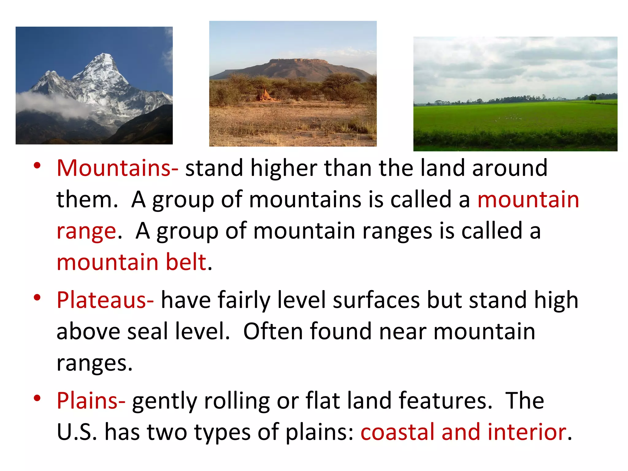 Mountains-  stand higher than the land around them.  A group of mountains is called a  mountain range .  A group of mountain ranges is called a  mountain belt .  Plateaus-  have fairly level surfaces but stand high above seal level.  Often found near mountain ranges.  Plains-  gently rolling or flat land features.  The U.S. has two types of plains:  coastal and interior . 