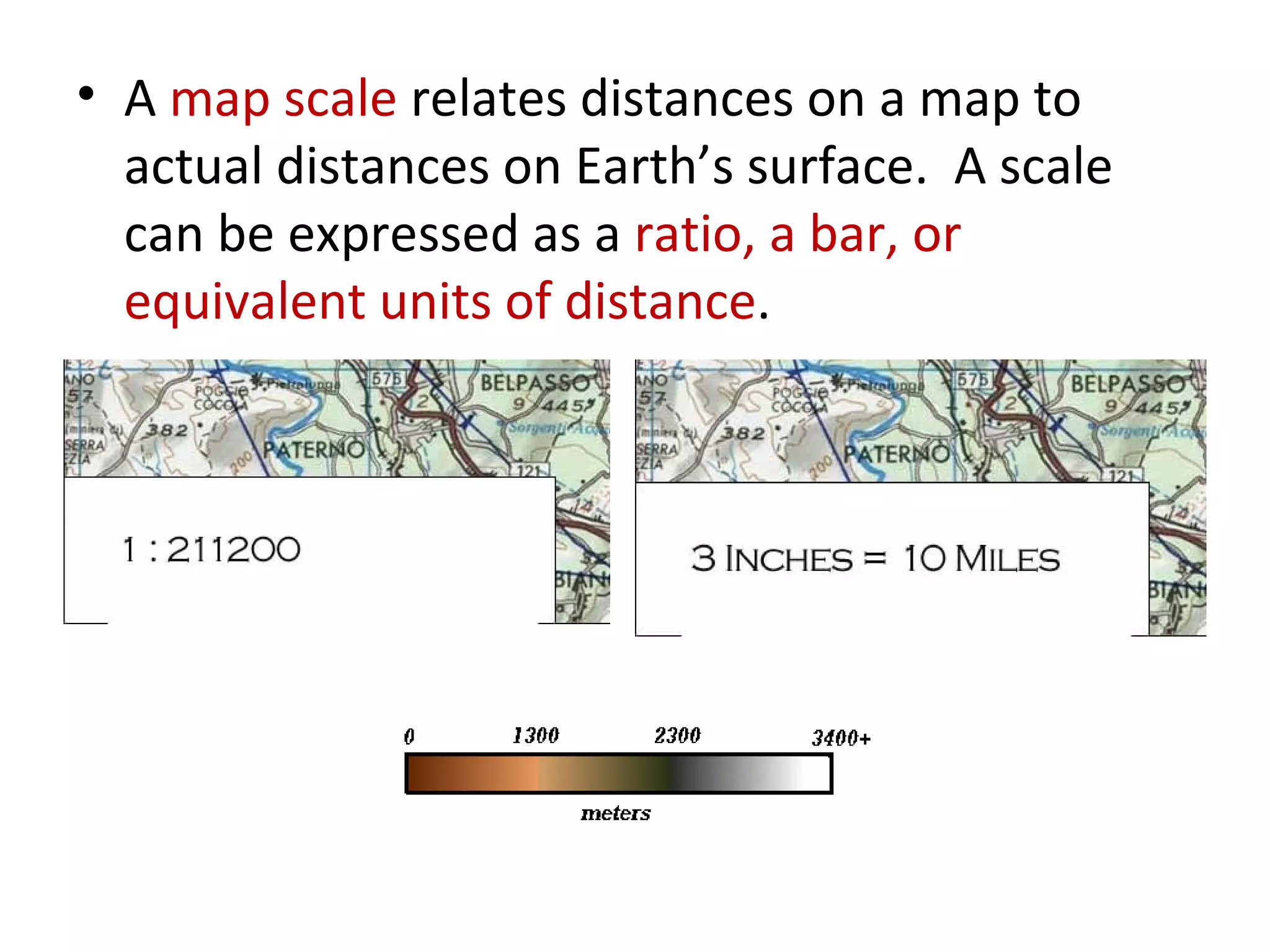 A  map scale  relates distances on a map to actual distances on Earth’s surface.  A scale can be expressed as a  ratio, a bar, or equivalent units of distance .  
