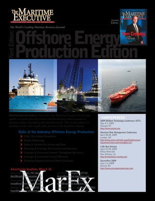 Current
                                                                                                 Edition:
    The World’s Leading Maritime Business Journal




            Offshore Energy
Next Edition:




            Production Edition


  Maritime business leaders choose the The Maritime Executive for its high
                                                                                      »COnfErEnCES
  quality, in-depth editorial content and distribution aimed squarely at
                                                                                      2009 Offshore Technology Conference (OTC)
  decision makers throughout the maritime world. This is your chance to               May 4-7, 2009
  advertise in the most sought after journal in the maritime industry.                Houston,TX
                                                                                      http://www.otcnet.org
                State of the Industry: Offshore Energy Production                     Maritime Risk Management Conference
                                                                                      April 28-30, 2009
                   LNG: The Global Perspective                                        London, UK
                   Tanker Technology                                                  http://www.acius.net/wiki.aspx/Conferences/
                                                                                      Upcoming?view=overview&id=117
                   Safety & Security for Vessels and Ports
                                                                                      LNG New Orleans
                   Manning & Crewing: Recruitment and Retention                       April 27-29, 2009
                                                                                      Hilton Riverside
                   Coatings & Corrosion Control: Throughout the Vessel
                                                                                      New Orleans, LA
                   Coatings & Corrosion Control Directory                             http://neworleans.cwclng.com
                   Including Regular Featured MarEx Columns!                          SecurePort 2009
                                                                                      June 1-3, 2009
                                                                                      Detroit, MI
                                                                                      http://www.secureportamericas.com
     Advertising deadline: March 16
     Brett Keil: +1 561-797-0668                 Joe Brans: +49 6103 697745
     bkeil@maritime-executive.com                jbrans@maritime-executive.com
     Irena Ortlani: +1 954-736-8889              Tom Darr: +1 757-472-5801
     irena@maritime-executive.com                tdarr@maritime-executive.com
     Philipho Yuan: +86 514 8752 7700            Elizabeth Johnson: +1 954-848-9955
     fyuan@maritime-executive.com                ejohnson@maritime-executive.com
 
