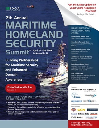 Get the Latest Update on
                                                                     Coast Guard Acquisition
                                                                                    Priorities!
                                                                                 See Page 5 for Details…

7th Annual

MARITIME                                                              HEAR IMPORTANT
                                                                      PRESENTATIONS


HOMELAND                                                              FROM:
                                                                      ADM Patrick Walsh, USN
                                                                      Vice Chief of Naval Operations




SECURITY                                                              Gen. Gene Renuart, USAF
                                                                      Commander, USNORTHCOM and
                                                                      NORAD

                                                                      ADM James Stavridis, USN
                                  April 27 – 30, 2009
                             TM



Summit                                                                Commander, US Southern
                                  Jacksonville, FL                    Command

                                                                      ADM Harry Ulrich, USN (Ret.)
                                                                      Executive Vice President, Enterra
Building Partnerships                                                 Solutions


for Maritime Security                                                 RADM Gary Blore, USCG
                                                                      Assistant Commandant for
                                                                      Acquisition and Chief Acquisition
and Enhanced                                                          Officer, US Coast Guard

                                                                      Anh Duong, SES
Domain                                                                Director, Borders & Maritime Security
                                                                      Division, DHS Science and
Awareness                                                             Technology Directorate




    Port of Jacksonville Tour                                         Sponsors

    See page 3!


DON’T MISS YOUR BEST OPPORTUNITY
DON’T MISS YOUR BEST OPPORTUNITY
OF THE YEAR TO:
OF THE YEAR TO:
    Hear the Coast Guard’s current acquisition priorities and the
•

    impact on the maritime community
                                                                      Media Partners
    Engage in the public-private joint effort to improve Maritime
•

    Domain Awareness
    Receive detailed updates and implementation strategies for
•

    critical capabilities



                                                                      See Page 7 for Early
                                                                      Registration Discounts
 