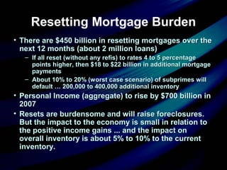 Resetting Mortgage Burden
• There are $450 billion in resetting mortgages over theThere are $450 billion in resetting mortgages over the
next 12 months (about 2 million loans)next 12 months (about 2 million loans)
– If all reset (without any refis) to rates 4 to 5 percentageIf all reset (without any refis) to rates 4 to 5 percentage
points higher, then $18 to $22 billion in additional mortgagepoints higher, then $18 to $22 billion in additional mortgage
paymentspayments
– About 10% to 20% (worst case scenario) of subprimes willAbout 10% to 20% (worst case scenario) of subprimes will
default … 200,000 to 400,000 additional inventorydefault … 200,000 to 400,000 additional inventory
• Personal Income (aggregate) to rise by $700 billion inPersonal Income (aggregate) to rise by $700 billion in
20072007
• Resets are burdensome and will raise foreclosures.Resets are burdensome and will raise foreclosures.
But the impact to the economy is small in relation toBut the impact to the economy is small in relation to
the positive income gains ... and the impact onthe positive income gains ... and the impact on
overall inventory is about 5% to 10% to the currentoverall inventory is about 5% to 10% to the current
inventory.inventory.
 