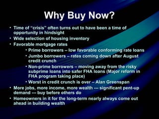 Why Buy Now?
• Time of “crisis” often turns out to have been a time ofTime of “crisis” often turns out to have been a time of
opportunity in hindsightopportunity in hindsight
• Wide selection of housing inventoryWide selection of housing inventory
• Favorable mortgage ratesFavorable mortgage rates
• Prime borrowers – low favorable conforming rate loansPrime borrowers – low favorable conforming rate loans
• Jumbo borrowers – rates coming down after AugustJumbo borrowers – rates coming down after August
credit crunchcredit crunch
• Non-prime borrowers – moving away from the riskyNon-prime borrowers – moving away from the risky
subprime loans into safer FHA loans (Major reform insubprime loans into safer FHA loans (Major reform in
FHA program taking place)FHA program taking place)
• Worst in credit crunch is over – Alan GreenspanWorst in credit crunch is over – Alan Greenspan
• More jobs, more income, more wealth --- significant pent-upMore jobs, more income, more wealth --- significant pent-up
demand --- buy before others dodemand --- buy before others do
• Homeowners in it for the long-term nearly always come outHomeowners in it for the long-term nearly always come out
ahead in building wealthahead in building wealth
 