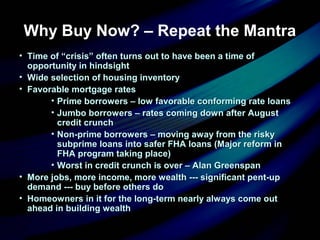 Why Buy Now? – Repeat the Mantra
• Time of “crisis” often turns out to have been a time ofTime of “crisis” often turns out to have been a time of
opportunity in hindsightopportunity in hindsight
• Wide selection of housing inventoryWide selection of housing inventory
• Favorable mortgage ratesFavorable mortgage rates
• Prime borrowers – low favorable conforming rate loansPrime borrowers – low favorable conforming rate loans
• Jumbo borrowers – rates coming down after AugustJumbo borrowers – rates coming down after August
credit crunchcredit crunch
• Non-prime borrowers – moving away from the riskyNon-prime borrowers – moving away from the risky
subprime loans into safer FHA loans (Major reform insubprime loans into safer FHA loans (Major reform in
FHA program taking place)FHA program taking place)
• Worst in credit crunch is over – Alan GreenspanWorst in credit crunch is over – Alan Greenspan
• More jobs, more income, more wealth --- significant pent-upMore jobs, more income, more wealth --- significant pent-up
demand --- buy before others dodemand --- buy before others do
• Homeowners in it for the long-term nearly always come outHomeowners in it for the long-term nearly always come out
ahead in building wealthahead in building wealth
 