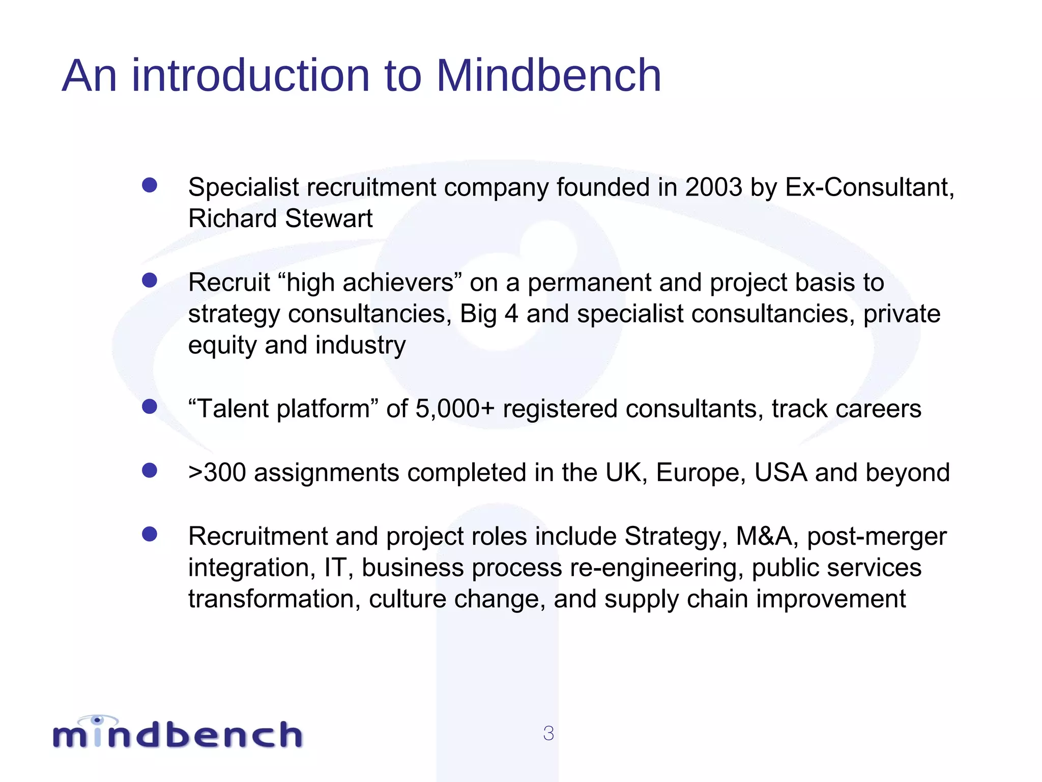 An introduction to Mindbench Specialist recruitment company founded in 2003 by Ex-Consultant, Richard Stewart Recruit “high achievers” on a permanent and project basis to strategy consultancies, Big 4 and specialist consultancies, private equity and industry  “ Talent platform” of 5,000+ registered consultants, track careers >300 assignments completed in the UK, Europe, USA and beyond Recruitment and project roles include Strategy, M&A, post-merger integration, IT, business process re-engineering, public services transformation, culture change, and supply chain improvement 