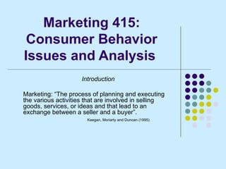 Marketing 415: Consumer Behavior Issues and Analysis  Introduction Marketing: “The process of planning and executing the various activities that are involved in selling goods, services, or ideas and that lead to an exchange between a seller and a buyer”. Keegan, Moriarty and Duncan (1995) 