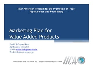 Inter-American Program for the Promotion of Trade,
                   Agribusiness and Food Safety




Marketing Plan for
Value Added Products
Daniel Rodríguez Sáenz
Agribusiness Specialist
E-mail: daniel rodriguez@iica int
        daniel.rodriguez@iica.int
Tel: (305) 260-9010 ext. 232



    Inter-American Institute for Cooperation on Agriculture
 