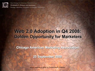New Strategy for Enterprise Competitiveness
Christopher S. Rollyson and Associates
Strategy | Marketing | Innovation | Knowledge | Technology




      Web 2.0 Adoption in Q4 2008:
      Golden Opportunity for Marketers

         Chicago American Marketing Association

                                      25 September 2008


                                 Entire contents © 2008 by Christopher S. Rollyson
 