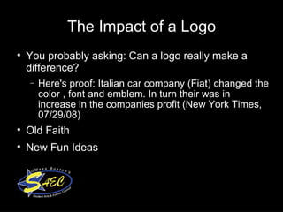 The Impact of a Logo You probably asking: Can a logo really make a difference? Here's proof: Italian car company (Fiat) changed the color , font and emblem. In turn their was in increase in the companies profit (New York Times, 07/29/08)‏ Old Faith New Fun Ideas 