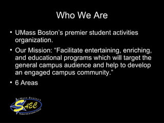 Who We Are UMass Boston’s premier student activities organization.  Our Mission: “Facilitate entertaining, enriching, and educational programs which will target the general campus audience and help to develop an engaged campus community.”  6 Areas  