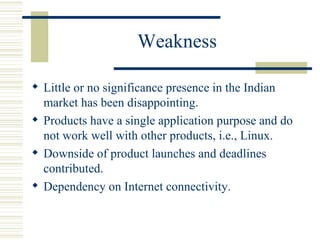 Weakness Little or no significance presence in the Indian market has been disappointing. Products have a single application purpose and do not work well with other products, i.e., Linux. Downside of product launches and deadlines contributed. Dependency on Internet connectivity. 
