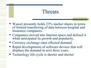 Threats Waseel presently holds 23% market shares in terms of limited transferring of data between hospital and insurance companies. Companies moved into Internet space and defined it while anticipated its growth and popularity. Currency exchange rates effected demand. Rapid developments of software devices that will displace the demand in next three years. Technology life cycle is shorter and shorter  