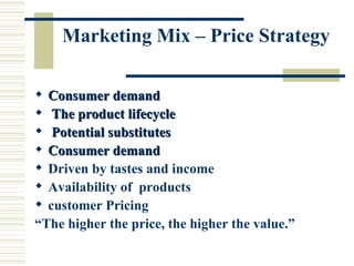 Marketing Mix – Price Strategy Consumer demand The product lifecycle Potential substitutes Consumer demand Driven by tastes and income  Availability of  products customer Pricing “ The higher the price, the higher the value.”   