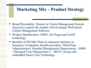Marketing Mix – Product Strategy Brand Personality: Pioneer in Claims Management System focused to capture the market with its unique Web based Claims Management Software  Product Modification: ASPX .Net Pages and AJAX technology. Benefits of WCMS: Plans to outsource business to Insurance Companies, benefit providers, Third Party Administrators, Hospital Management Organization – HMO / Managed Care Organization’s – MCO’s along with embedded Smart Card Technology  