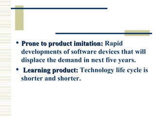 Prone to product imitation:  Rapid developments of software devices that will displace the demand in next five years. Learning product:  Technology life cycle is shorter and shorter. 