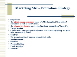 Marketing Mix – Promotion Strategy Objectives:  To  initiate strong awareness  about WCMS throughout Generation Y consumers as well as their Clients. To  win market shares  over our top functional  competitor, WaseelCo.  Target Market:   Generation Y only give partial attention to media and typically use more than one media at a time. Solution:   Use a great variety of targeted promotional tools. Media selection:   Outdoors  Personal Selling  Public relations  Publicity 