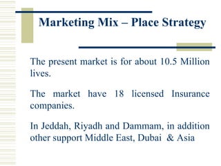Marketing Mix – Place Strategy The present market is for about 10.5 Million lives.  The market have 18 licensed Insurance companies. In Jeddah, Riyadh and Dammam, in addition other support Middle East, Dubai  & Asia 