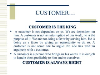 CUSTOMER… CUSTOMER IS THE KING A customer is not dependent on us. We are dependent on him. A customer is not an interruption of our work, he is the purpose of it. We are not doing a favor by serving him. He is doing us a favor by giving an opportunity to do so. A customer is not some one to argue. No one has won an argument with a customer. A customer is a person who brings us his wants. It is our job to handle them profitably to him and to ourselves. CUSTOMER IS ALWAYS RIGHT  
