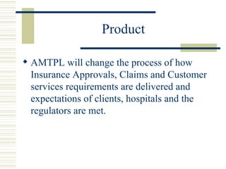 Product  AMTPL will change the process of how Insurance Approvals, Claims and Customer services requirements are delivered and expectations of clients, hospitals and the regulators are met. 