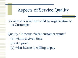 Aspects of Service Quality Service: it is what provided by organization to its Customers. Quality : it means “what customer wants” (a) within a given time (b) at a price (c) what he/she is willing to pay 