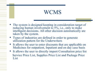 WCMS The system is designed keeping in consideration target of reducing human involvement to 5%, i.e., only to make intelligent decisions. All other decision automatically are taken by the system. Types of industries are defined in order to generate utilization pattern for the Underwriters  It allows the user to enter discounts that are applicable on Medicines for outpatient, Inpatient and on day case basis  It allows the user to directly import Consultation price list  Service Price List, Supplies Price List and Package Price List  