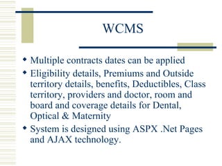 WCMS Multiple contracts dates can be applied  Eligibility details, Premiums and Outside territory details, benefits, Deductibles, Class territory, providers and doctor, room and board and coverage details for Dental, Optical & Maternity  System is designed using ASPX .Net Pages and AJAX technology.  