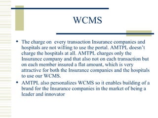 WCMS The charge on  every transaction Insurance companies and hospitals are not willing to use the portal. AMTPL doesn’t charge the hospitals at all. AMTPL charges only the Insurance company and that also not on each transaction but on each member insured a flat amount, which is very attractive for both the Insurance companies and the hospitals to use our WCMS.  AMTPL also personalizes WCMS so it enables building of a brand for the Insurance companies in the market of being a leader and innovator  