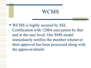 WCMS WCMS is highly secured by SSL Certification with 128bit encryption by that and at the user level. Our SMS model immediately notifies the member whenever their approval has been processed along with the approval details  