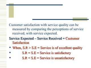 Customer satisfaction with service quality can be measured by comparing the perceptions of service received, with service expected. Service Expected – Service Received =  Customer Satisfaction When, S.R > S.E = Service is of excellent quality S.R = S.E = Service is satisfactory S.R < S.E = Service is unsatisfactory 