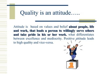 Quality is an attitude….. Attitude is  based on values and belief  about people, life and work, that leads a person to willingly serve others and take pride in his or her work.  what differentiates between excellence and mediocrity. Positive attitude leads to high quality and vice-versa. 