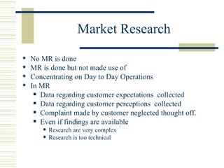 Market Research No MR is done MR is done but not made use of Concentrating on Day to Day Operations In MR Data regarding customer expectations  collected Data regarding customer perceptions  collected Complaint made by customer neglected thought off. Even if findings are available Research are very complex Research is too technical 