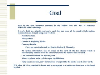 Goal Will be the first Insurance company in the Middle East and Asia to introduce SMARTCARD Technology. It works both as a plastic card and a card that can store all the required information, information can be read using card readers:- Member details. Policy details. General & Eligibility details. Coverage Details. Coverage sub-details such as: Dental, Optical & Maternity. All update information can be stored in the card till the last claims, which is automatically updated from the server every time the member uses the card. Can store information for upto 10 years. Allows read and write cycle for upto 100,000 times. Fully secure and safe, can’t be tampered or copied like the plastic card & other cards. Will allow ACIG to establish its Brand and be recognized as a leader and innovator in the Saudi Market.  