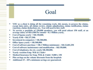 Goal  YOU as a client is doing all the remaining work, this means, to process the claims, except data entry, all claims review, claims adjudication, claims notification, claims rejection, claims deductions etc.. You will need to hire staff. To service a portfolio of 250,000 members, you will need atleast 150 staff, at an average salary of SR.4,500 Per month = 8.1 Million yearly. Cost of Iqama yearly = SR.150,000. Yearly ESB = SR.337,500. Investment in computers = SR.300,000. Office Space yearly = SR.500,000. Cost of software purchase = SR.1 Million (minimum) – SR.12,681,250 Cost of software maintenance and modification – SR.150,000. Cost of telephones, fax etc. yearly SR.200,000. Yearly vacation Emp. Wife & 2 kids=  Medical Insurance for Emp. Wife & 2 kids= 5,000 x 150 Plus savings on the volume discounts from the hospitals Additional 15 – 20% minimum savings are guaranteed. 