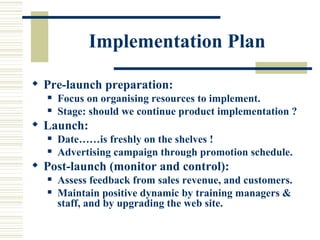 Implementation Plan Pre-launch preparation: Focus on organising resources to implement. Stage: should we continue product implementation ? Launch: Date……is freshly on the shelves ! Advertising campaign through promotion schedule.  Post-launch (monitor and control): Assess feedback from sales revenue, and customers. Maintain   positive dynamic by training managers & staff, and by upgrading the web site. 