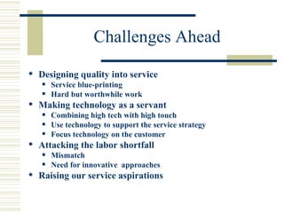Challenges Ahead Designing quality into service Service blue-printing Hard but worthwhile work Making technology as a servant Combining high tech with high touch Use technology to support the service strategy Focus technology on the customer Attacking the labor shortfall Mismatch Need for innovative  approaches Raising our service aspirations 