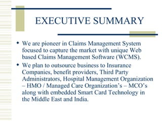 EXECUTIVE SUMMARY We are pioneer in Claims Management System focused to capture the market with unique Web based Claims Management Software (WCMS).  We plan to outsource business to Insurance Companies, benefit providers, Third Party Administrators, Hospital Management Organization – HMO / Managed Care Organization’s – MCO’s along with embedded Smart Card Technology in the Middle East and India. 