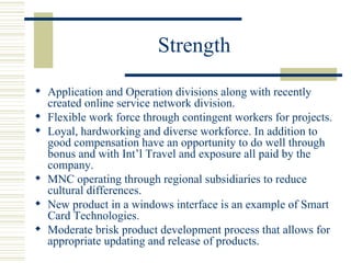 Strength Application and Operation divisions along with recently created online service network division. Flexible work force through contingent workers for projects. Loyal, hardworking and diverse workforce. In addition to good compensation have an opportunity to do well through bonus and with Int’l Travel and exposure all paid by the company. MNC operating through regional subsidiaries to reduce cultural differences. New product in a windows interface is an example of Smart Card Technologies. Moderate brisk product development process that allows for appropriate updating and release of products. 