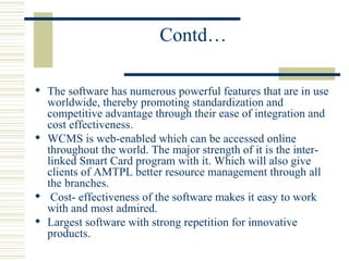 Contd… The software has numerous powerful features that are in use worldwide, thereby promoting standardization and competitive advantage through their ease of integration and cost effectiveness. WCMS is web-enabled which can be accessed online throughout the world. The major strength of it is the inter-linked Smart Card program with it. Which will also give clients of AMTPL better resource management through all the branches. Cost- effectiveness of the software makes it easy to work with and most admired. Largest software with strong repetition for innovative products. 
