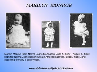 Marilyn Monroe (born Norma Jeane Mortenson, June 1, 1926 – August 5, 1962; baptized Norma Jeane Baker) was an American actress, singer, model, and according to many a sex symbol. MARILYN  MONROE www.slideshare.net/gabrielvoiculescu 