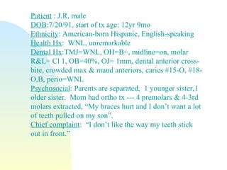 Patient   : J.R, male DOB :7/20/91, start of tx age: 12yr 9mo Ethnicity : American-born Hispanic, English-speaking Health Hx :  WNL, unremarkable Dental Hx :TMJ=WNL, OH=B+, midline=on, molar R&L= Cl 1, OB=40%, OJ= 1mm, dental anterior cross-bite, crowded max & mand anteriors, caries #15-O, #18-O,B, perio=WNL Psychosocial : Parents are separated,  1 younger sister,1 older sister.  Mom had ortho tx --- 4 premolars & 4-3rd molars extracted, “My braces hurt and I don’t want a lot of teeth pulled on my son”. Chief complaint :  “I don’t like the way my teeth stick out in front.”  