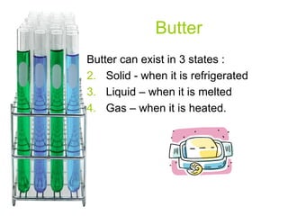 Butter Butter can exist in 3 states : Solid - when it is refrigerated Liquid – when it is melted Gas – when it is heated. 