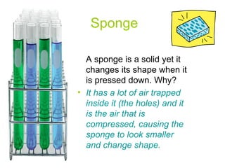 Sponge A sponge is a solid yet it changes its shape when it is pressed down. Why? It has a lot of air trapped inside it (the holes) and it is the air that is compressed, causing the sponge to look smaller and change shape.  