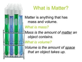 What is Matter? Matter is anything that has mass and volume. What is mass? Mass is the amount of  matter  an object contains. What is volume? Volume is the amount of  space  that an object takes up.  