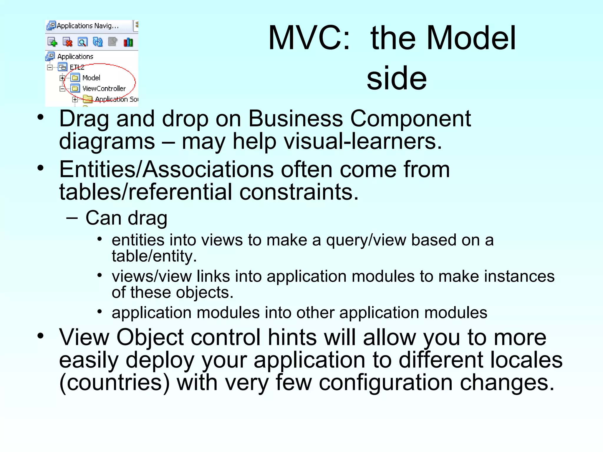 MVC:  the Model  side Drag and drop on Business Component diagrams – may help visual-learners. Entities/Associations often come from tables/referential constraints.  Can drag  entities into views to make a query/view based on a table/entity.  views/view links into application modules to make instances of these objects.  application modules into other application modules View Object control hints will allow you to more easily deploy your application to different locales (countries) with very few configuration changes. 