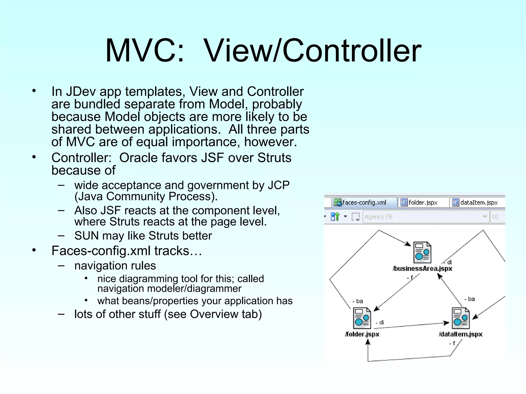 MVC:  View/Controller In JDev app templates, View and Controller are bundled separate from Model, probably because Model objects are more likely to be shared between applications.  All three parts of MVC are of equal importance, however. Controller:  Oracle favors JSF over Struts because of  wide acceptance and government by JCP (Java Community Process).  Also JSF reacts at the component level, where Struts reacts at the page level. SUN may like Struts better Faces-config.xml tracks…  navigation rules  nice diagramming tool for this; called navigation modeler/diagrammer what beans/properties your application has lots of other stuff (see Overview tab) 