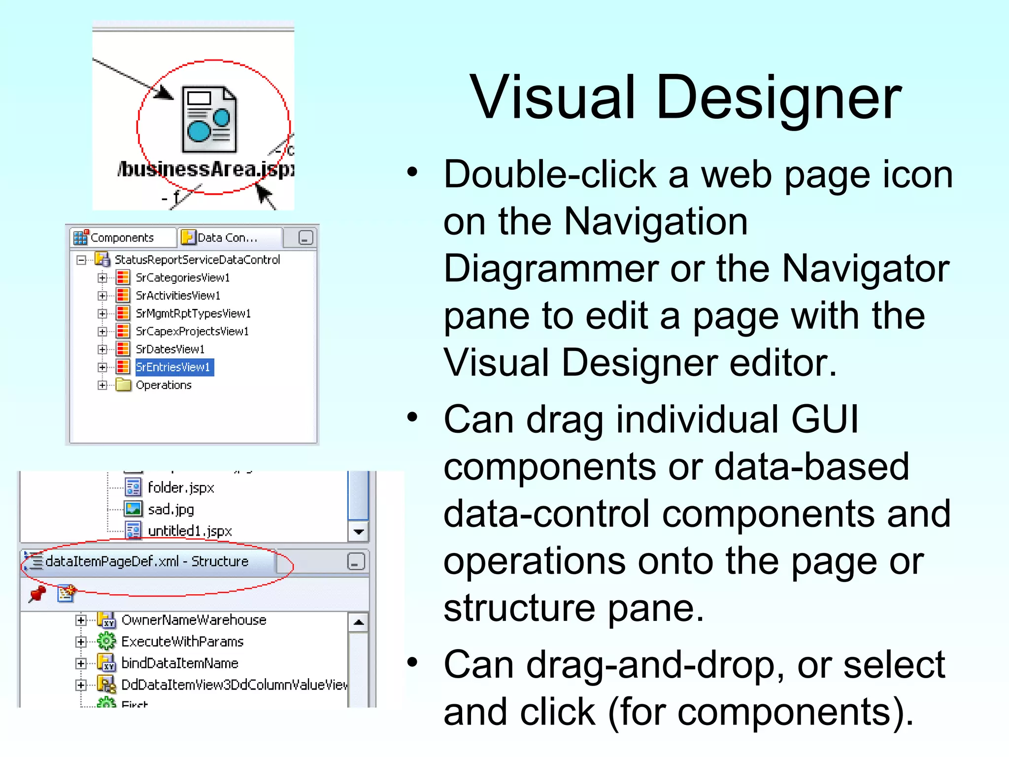 Visual Designer Double-click a web page icon on the Navigation Diagrammer or the Navigator pane to edit a page with the Visual Designer editor. Can drag individual GUI components or data-based data-control components and operations onto the page or structure pane. Can drag-and-drop, or select and click (for components). 